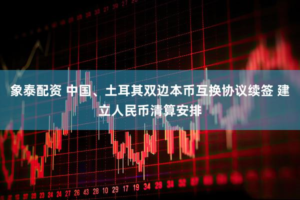 象泰配资 中国、土耳其双边本币互换协议续签 建立人民币清算安排