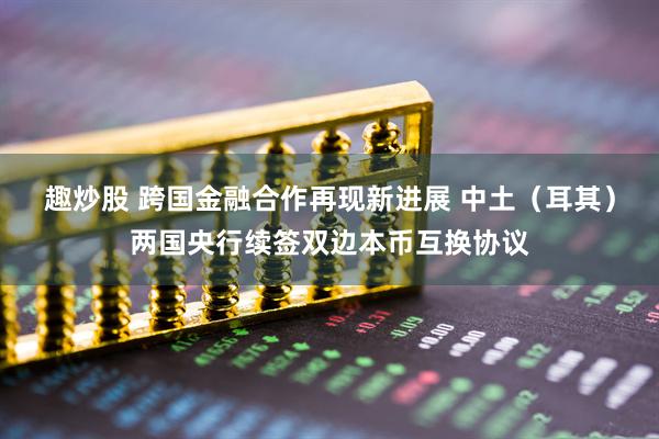 趣炒股 跨国金融合作再现新进展 中土（耳其）两国央行续签双边本币互换协议