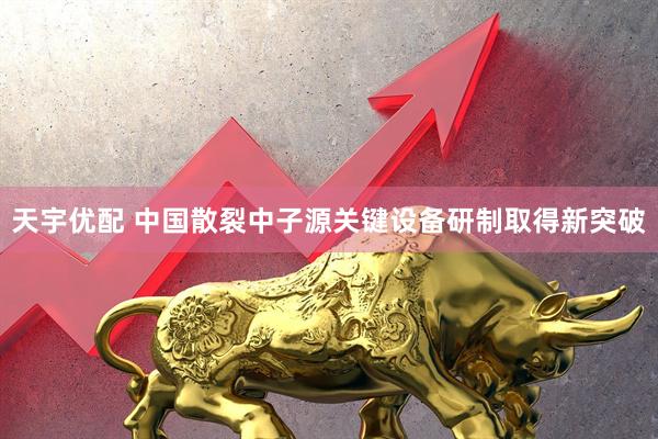 天宇优配 中国散裂中子源关键设备研制取得新突破
