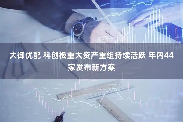 大御优配 科创板重大资产重组持续活跃 年内44家发布新方案