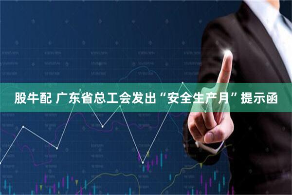 股牛配 广东省总工会发出“安全生产月”提示函