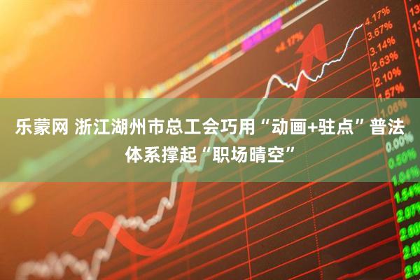 乐蒙网 浙江湖州市总工会巧用“动画+驻点”普法体系撑起“职场晴空”