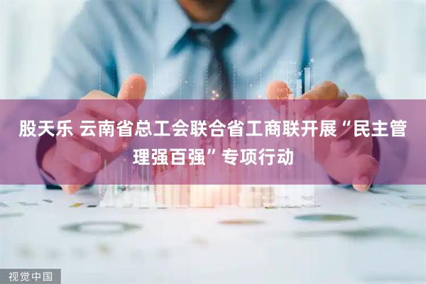 股天乐 云南省总工会联合省工商联开展“民主管理强百强”专项行动