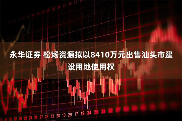 永华证券 松炀资源拟以8410万元出售汕头市建设用地使用权