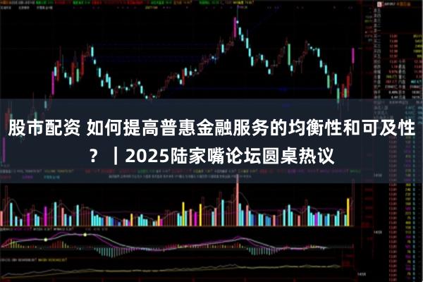 股市配资 如何提高普惠金融服务的均衡性和可及性？｜2025陆家嘴论坛圆桌热议