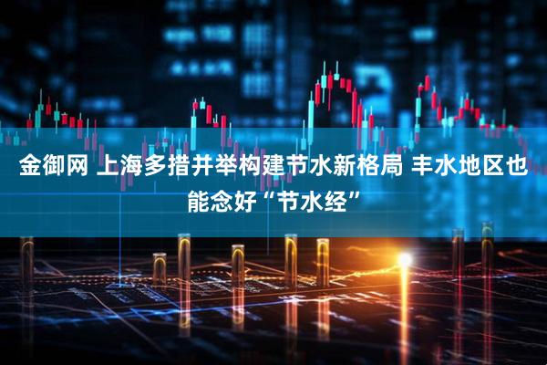 金御网 上海多措并举构建节水新格局 丰水地区也能念好“节水经”
