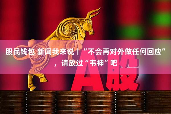 股民钱包 新闻我来说｜“不会再对外做任何回应”，请放过“韦神”吧