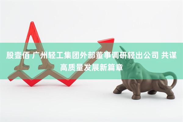 股壹佰 广州轻工集团外部董事调研轻出公司 共谋高质量发展新篇章
