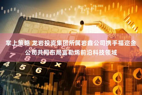 掌上策略 龙岩投资集团所属岩鑫公司携手福迩金公司共同布局富勒烯前沿科技领域