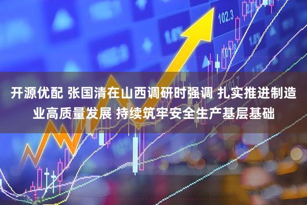 开源优配 张国清在山西调研时强调 扎实推进制造业高质量发展 持续筑牢安全生产基层基础