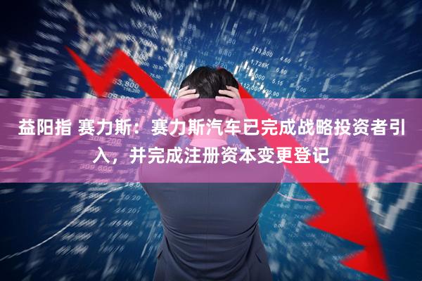 益阳指 赛力斯：赛力斯汽车已完成战略投资者引入，并完成注册资本变更登记