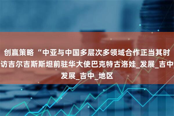 创赢策略 “中亚与中国多层次多领域合作正当其时” ——访吉尔吉斯斯坦前驻华大使巴克特古洛娃_发展_吉中_地区