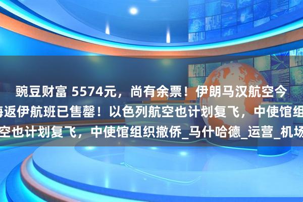豌豆财富 5574元，尚有余票！伊朗马汉航空今起恢复到中国航班，上海返伊航班已售罄！以色列航空也计划复飞，中使馆组织撤侨_马什哈德_运营_机场