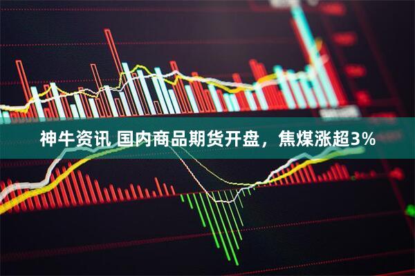神牛资讯 国内商品期货开盘，焦煤涨超3%