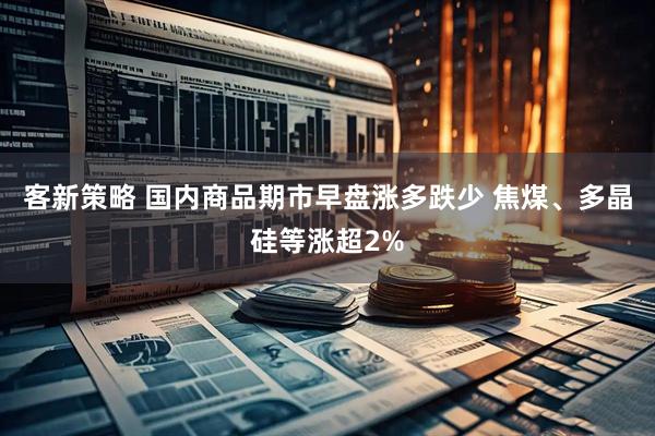 客新策略 国内商品期市早盘涨多跌少 焦煤、多晶硅等涨超2%