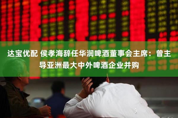 达宝优配 侯孝海辞任华润啤酒董事会主席：曾主导亚洲最大中外啤酒企业并购