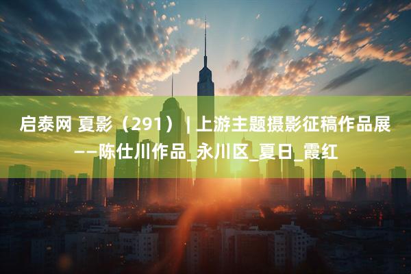 启泰网 夏影（291） | 上游主题摄影征稿作品展——陈仕川作品_永川区_夏日_霞红