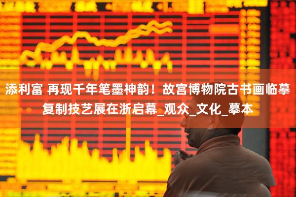 添利富 再现千年笔墨神韵！故宫博物院古书画临摹复制技艺展在浙启幕_观众_文化_摹本