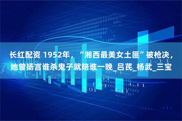 长红配资 1952年，“湘西最美女土匪”被枪决，她曾扬言谁杀鬼子就陪谁一晚_吕芪_杨武_三宝