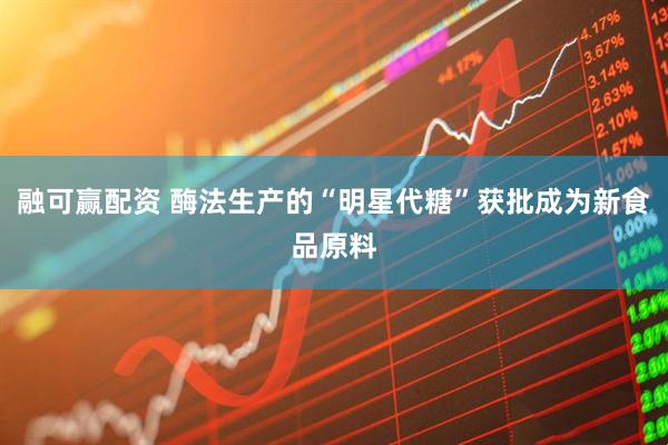 融可赢配资 酶法生产的“明星代糖”获批成为新食品原料