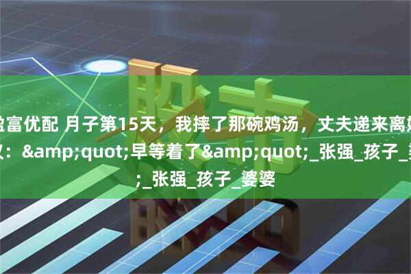 盈富优配 月子第15天，我摔了那碗鸡汤，丈夫递来离婚协议：&quot;早等着了&quot;_张强_孩子_婆婆