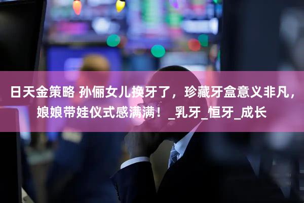 日天金策略 孙俪女儿换牙了，珍藏牙盒意义非凡，娘娘带娃仪式感满满！_乳牙_恒牙_成长