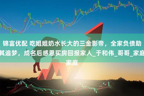 锦富优配 吃姐姐奶水长大的三金影帝，全家负债助其追梦，成名后感恩买房回报家人_于和伟_哥哥_家庭
