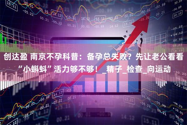 创达盈 南京不孕科普：备孕总失败？先让老公看看“小蝌蚪”活力够不够！_精子_检查_向运动