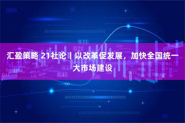 汇盈策略 21社论丨以改革促发展，加快全国统一大市场建设
