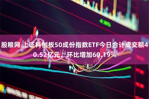 股粮网 上证科创板50成份指数ETF今日合计成交额40.52亿元，环比增加60.19%