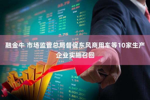 融金牛 市场监管总局督促东风商用车等10家生产企业实施召回