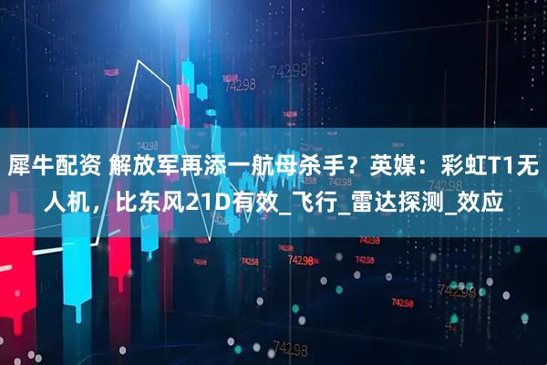犀牛配资 解放军再添一航母杀手？英媒：彩虹T1无人机，比东风21D有效_飞行_雷达探测_效应