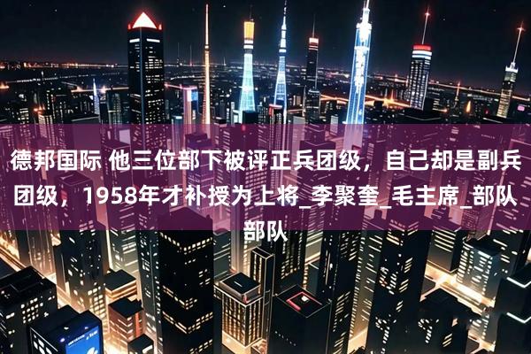德邦国际 他三位部下被评正兵团级，自己却是副兵团级，1958年才补授为上将_李聚奎_毛主席_部队