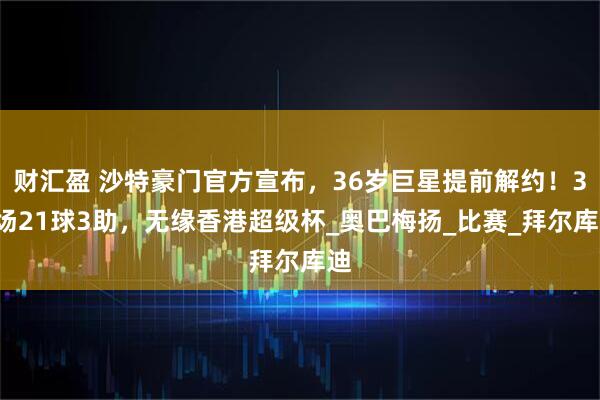 财汇盈 沙特豪门官方宣布，36岁巨星提前解约！36场21球3助，无缘香港超级杯_奥巴梅扬_比赛_拜尔库迪