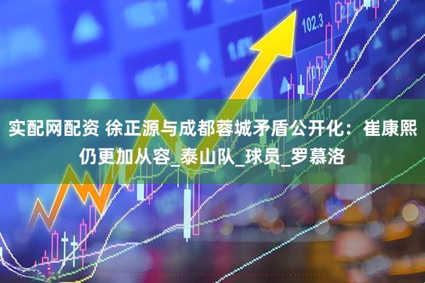 实配网配资 徐正源与成都蓉城矛盾公开化：崔康熙仍更加从容_泰山队_球员_罗慕洛