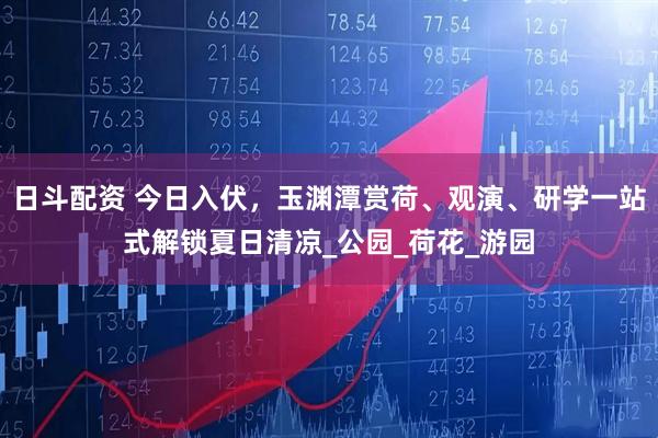 日斗配资 今日入伏，玉渊潭赏荷、观演、研学一站式解锁夏日清凉_公园_荷花_游园