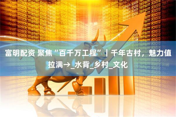 富明配资 聚焦“百千万工程”｜千年古村，魅力值拉满→_水背_乡村_文化