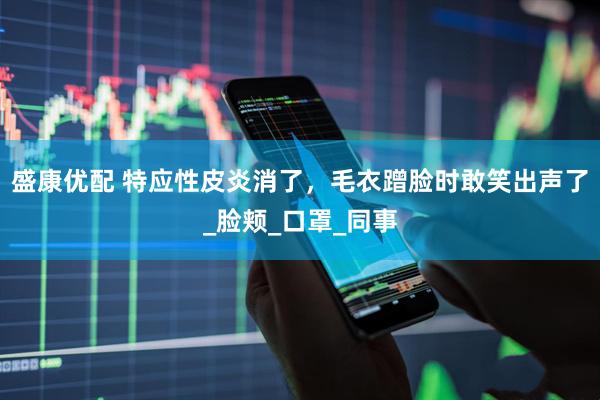 盛康优配 特应性皮炎消了，毛衣蹭脸时敢笑出声了_脸颊_口罩_同事