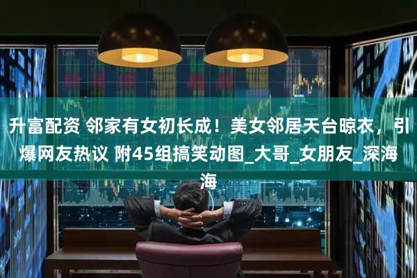 升富配资 邻家有女初长成！美女邻居天台晾衣，引爆网友热议 附45组搞笑动图_大哥_女朋友_深海