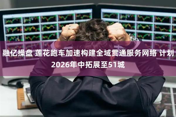 融亿操盘 莲花跑车加速构建全域贯通服务网络 计划2026年中拓展至51城