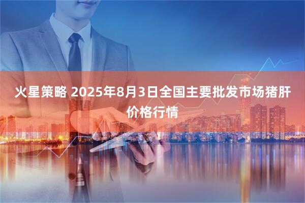 火星策略 2025年8月3日全国主要批发市场猪肝价格行情