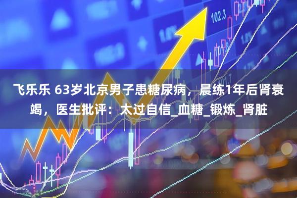 飞乐乐 63岁北京男子患糖尿病，晨练1年后肾衰竭，医生批评：太过自信_血糖_锻炼_肾脏