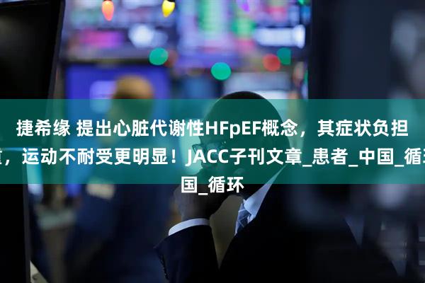 捷希缘 提出心脏代谢性HFpEF概念，其症状负担重，运动不耐受更明显！JACC子刊文章_患者_中国_循环
