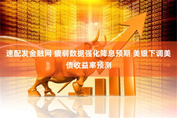 速配发金融网 疲弱数据强化降息预期 美银下调美债收益率预测