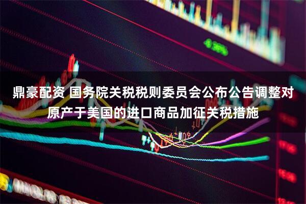 鼎豪配资 国务院关税税则委员会公布公告调整对原产于美国的进口商品加征关税措施