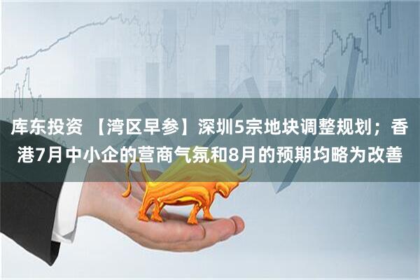 库东投资 【湾区早参】深圳5宗地块调整规划；香港7月中小企的营商气氛和8月的预期均略为改善