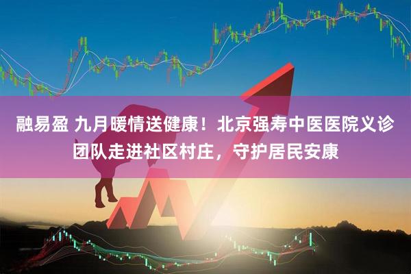 融易盈 九月暖情送健康！北京强寿中医医院义诊团队走进社区村庄，守护居民安康