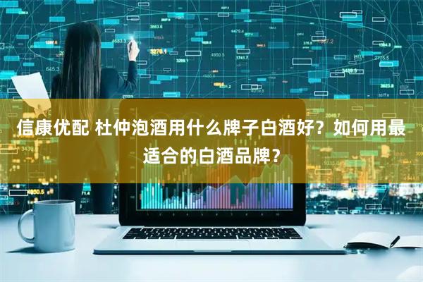 信康优配 杜仲泡酒用什么牌子白酒好？如何用最适合的白酒品牌？