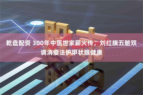乾盘配资 300年中医世家薪火传，刘红旗五脏双调消瘿法护甲状腺健康