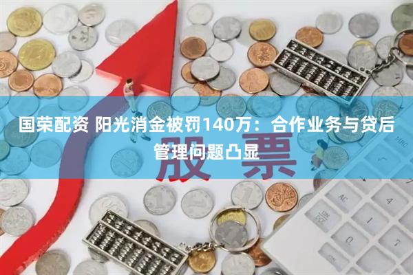 国荣配资 阳光消金被罚140万：合作业务与贷后管理问题凸显